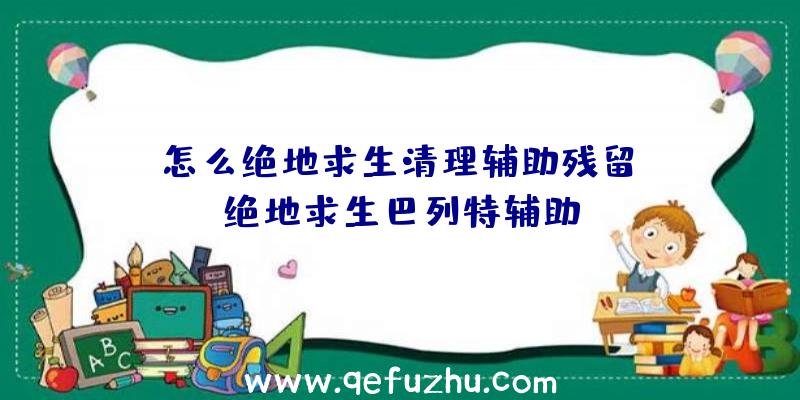 「怎么绝地求生清理辅助残留」|绝地求生巴列特辅助